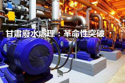 甘肅廢水處理：革命性突破！拯救地球之源，重塑生態(tài)奇跡？